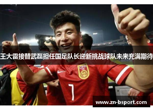 王大雷接替武磊担任国足队长迎新挑战球队未来充满期待 王大雷接替武磊担任国足队长迎新挑战球队未来充满期待