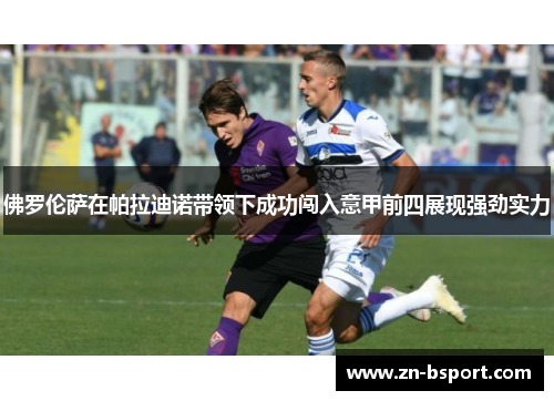 佛罗伦萨在帕拉迪诺带领下成功闯入意甲前四展现强劲实力 佛罗伦萨在帕拉迪诺带领下成功闯入意甲前四展现强劲实力