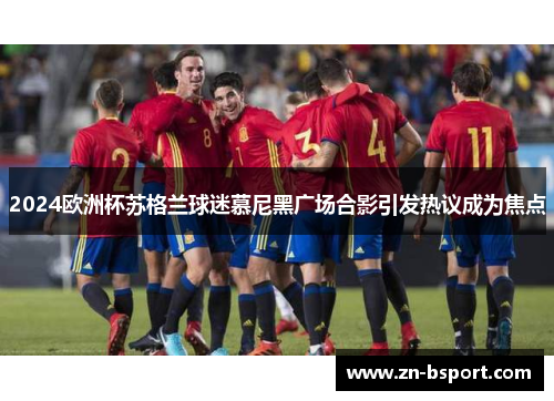 2024欧洲杯苏格兰球迷慕尼黑广场合影引发热议成为焦点 2024欧洲杯苏格兰球迷慕尼黑广场合影引发热议成为焦点